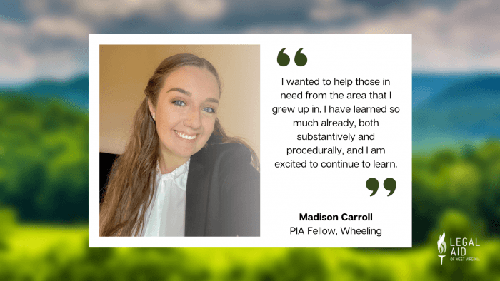 Madison Carroll, PIA Fellow, with quote reading I wanted to help those in need from the area I grew up in. I have learned so much already, both substantively and procedurally, and I am excited to continue to learn.