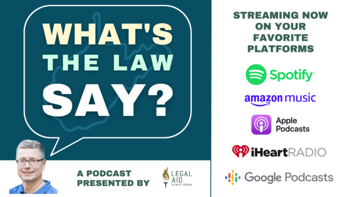 What's the Law Say? podcast cover banner reads, A Podcast Presented by Legal Aid of West Virginia. Streaming now on your favorite platforms. Spotify, Amazon Music, Apple Podcasts, iHeartRadio, and Google Podcasts