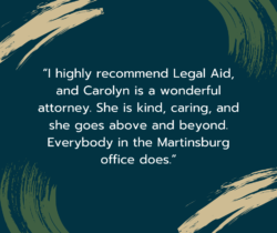 Image of quote text that reads: “I highly recommend Legal Aid, and Carolyn is a wonderful attorney. She is kind, caring, and she goes above and beyond. Everybody in the Martinsburg office does.”