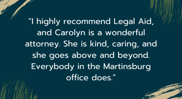 Image of quote text that reads: “I highly recommend Legal Aid, and Carolyn is a wonderful attorney. She is kind, caring, and she goes above and beyond. Everybody in the Martinsburg office does.”